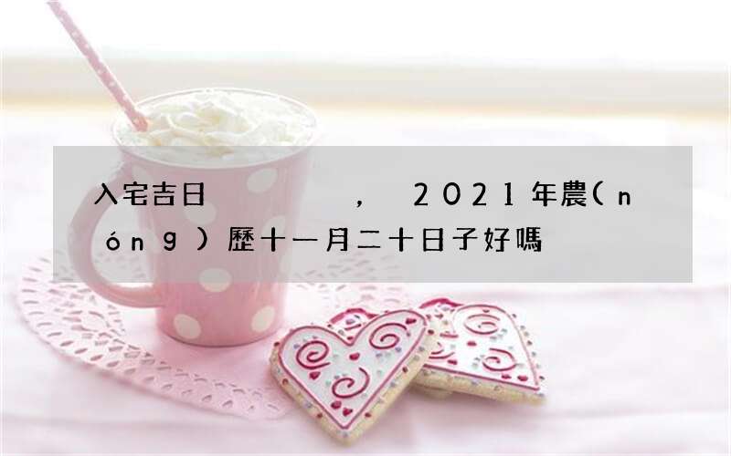 入宅吉日，2021年農(nóng)歷十一月二十日子好嗎，可以搬家嗎